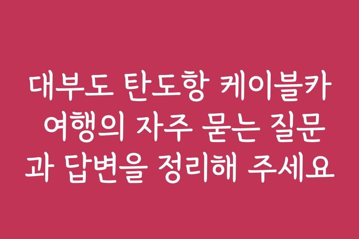 대부도 탄도항 케이블카 여행의 자주 묻는 질문과 답변을 정리해 주세요