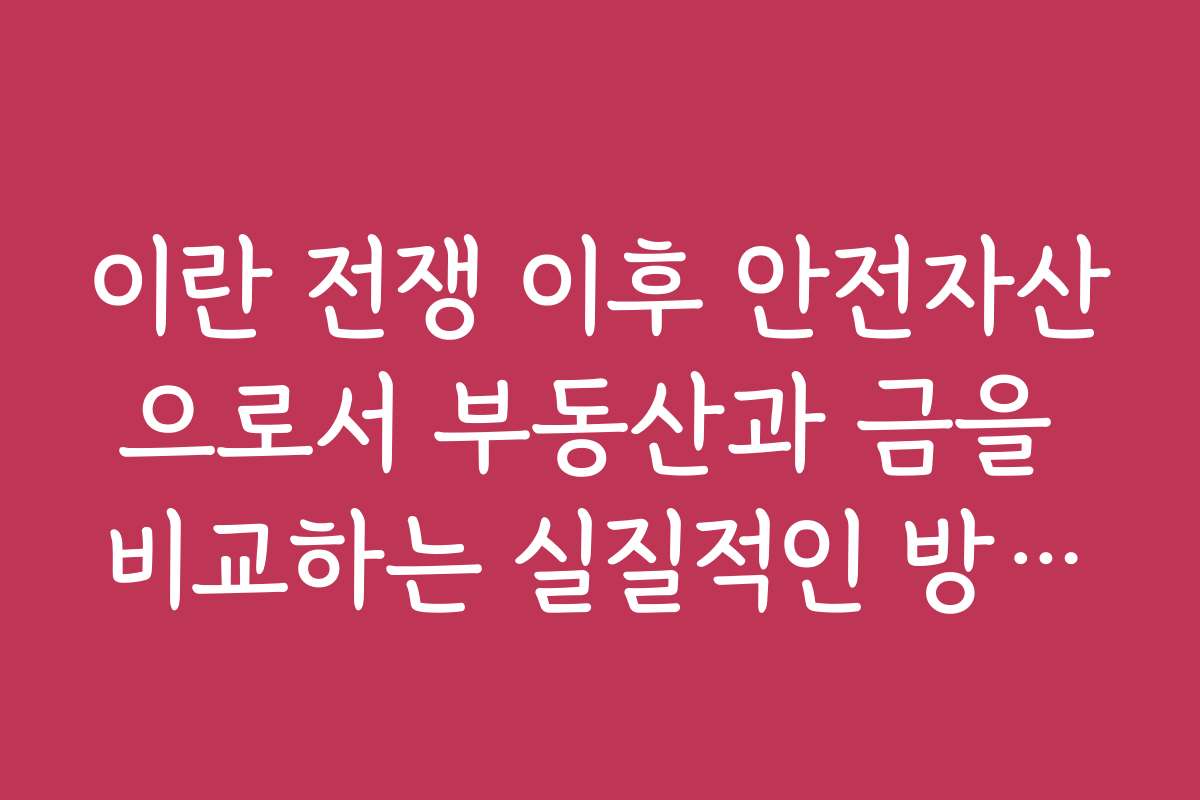 이란 전쟁 이후 안전자산으로서 부동산과 금을 비교하는 실질적인 방법과 추천 이유