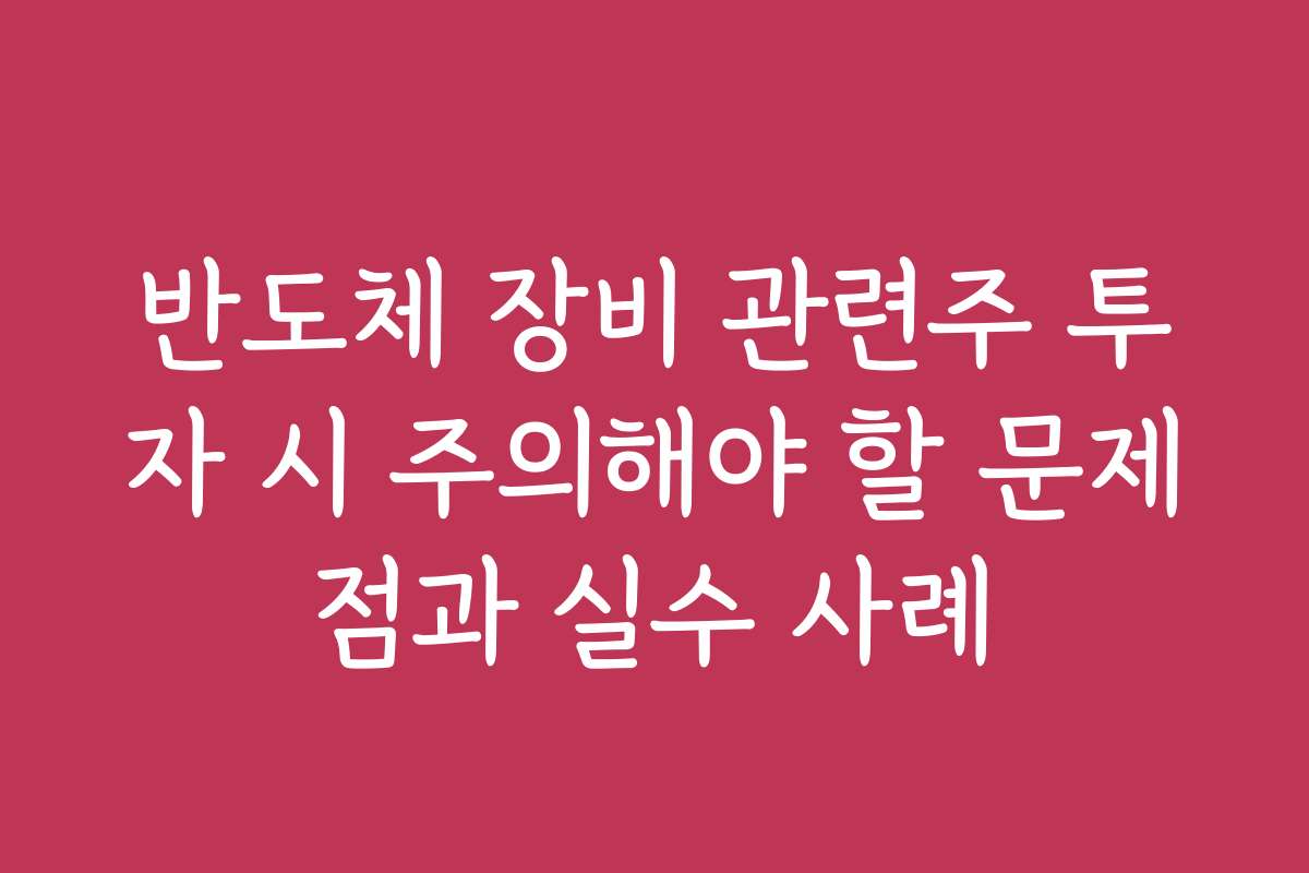 반도체 장비 관련주 투자 시 주의해야 할 문제점과 실수 사례