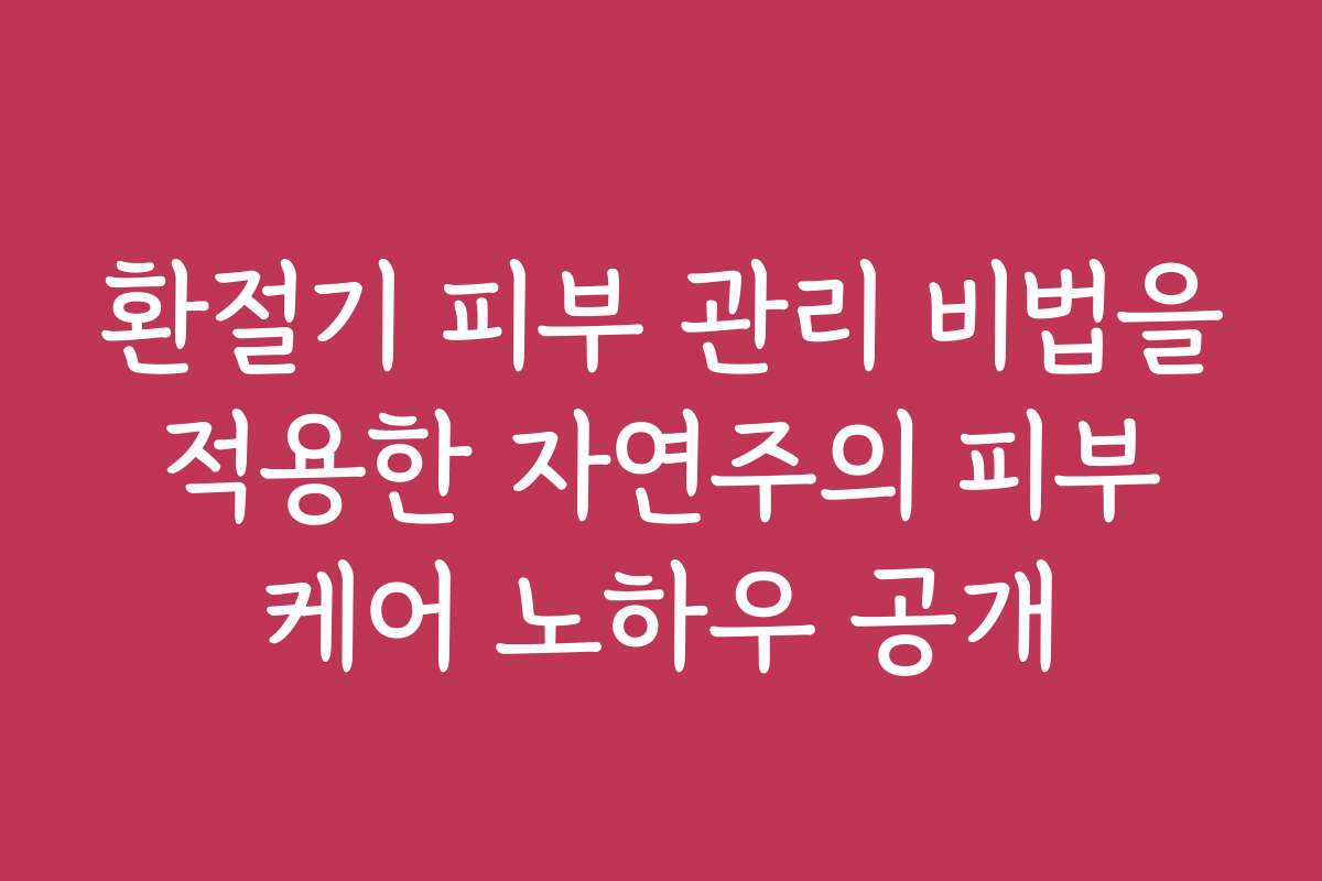 환절기 피부 관리 비법을 적용한 자연주의 피부 케어 노하우 공개