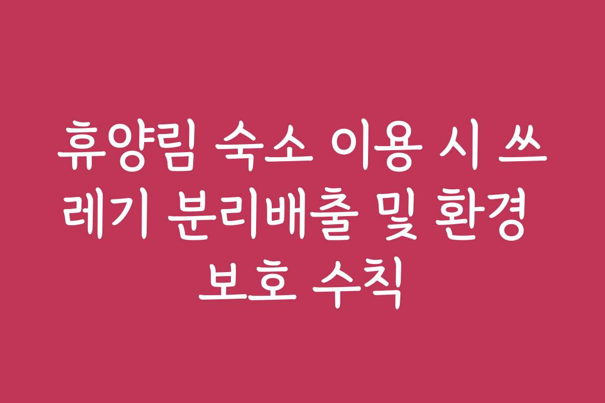 휴양림 숙소 이용 시 쓰레기 분리배출 및 환경 보호 수칙