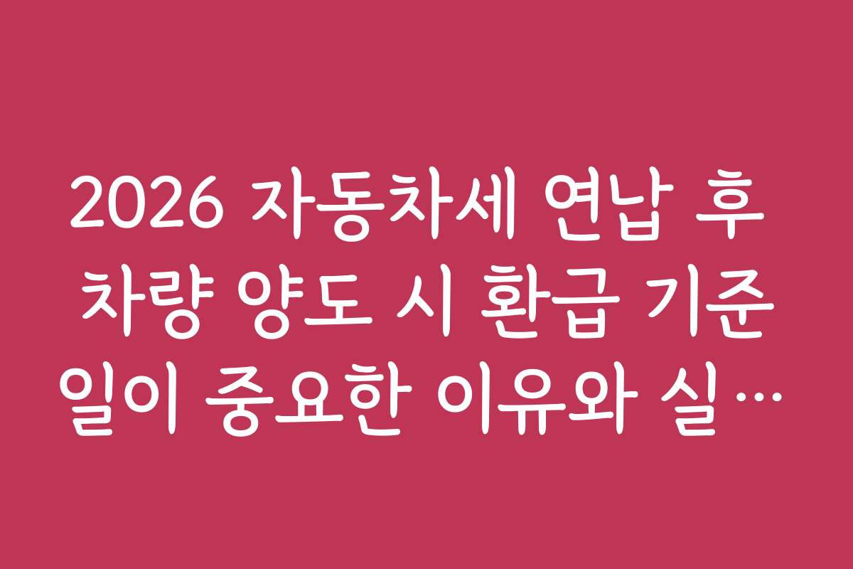 2026 자동차세 연납 후 차량 양도 시 환급 기준일이 중요한 이유와 실무 적용 사례 공유
