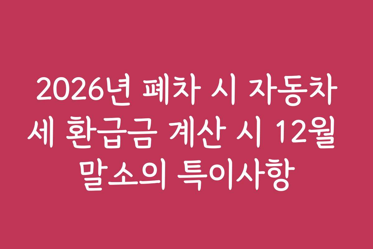 2026년 폐차 시 자동차세 환급금 계산 시 12월 말소의 특이사항