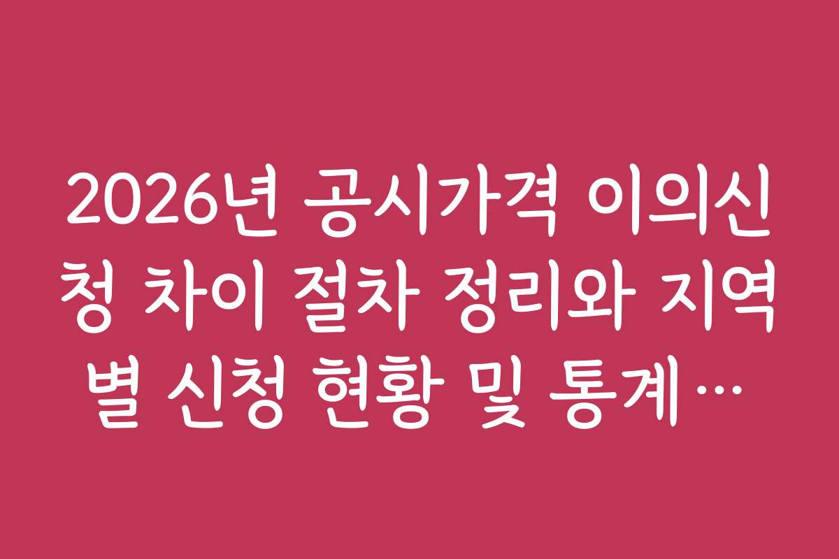 2026년 공시가격 이의신청 차이 절차 정리와 지역별 신청 현황 및 통계자료