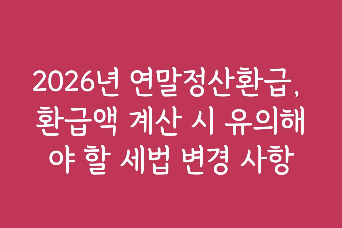 2026년 연말정산환급, 환급액 계산 시 유의해야 할 세법 변경 사항