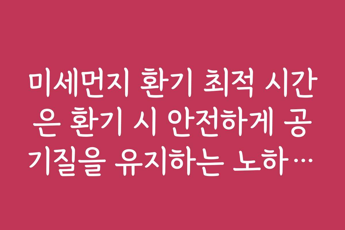 미세먼지 환기 최적 시간은 환기 시 안전하게 공기질을 유지하는 노하우입니다