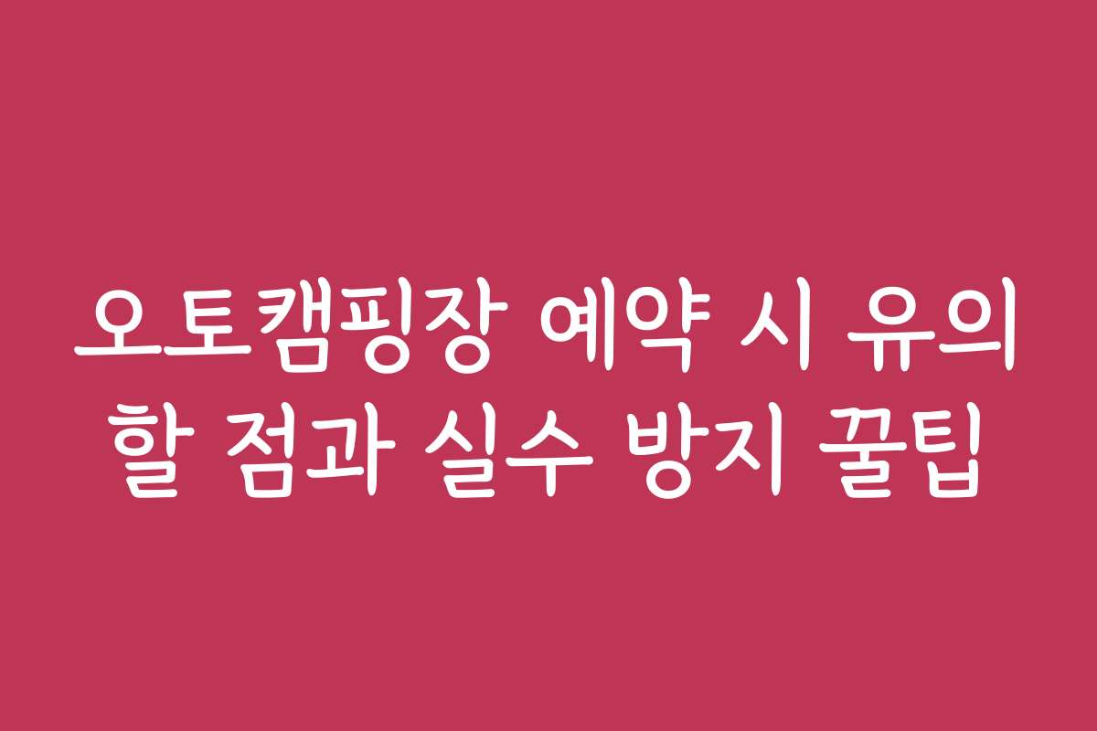 오토캠핑장 예약 시 유의할 점과 실수 방지 꿀팁
