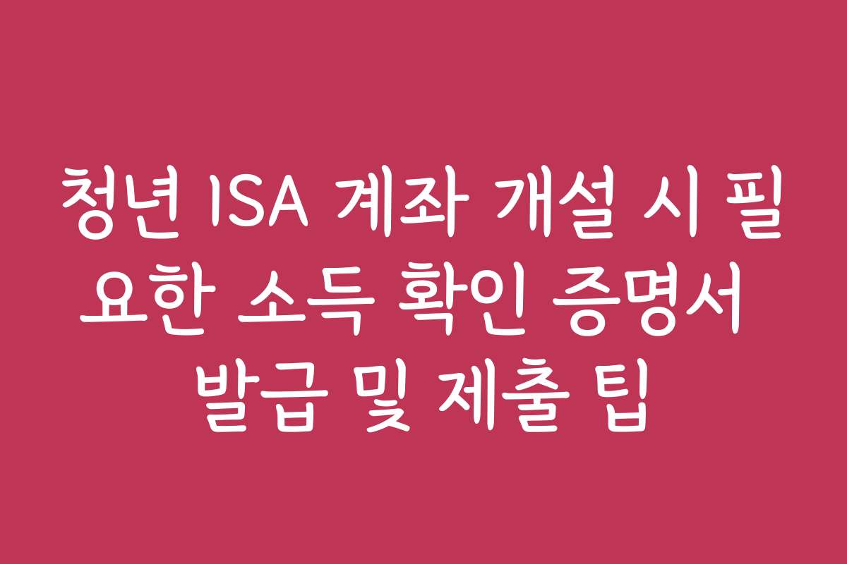 청년 ISA 계좌 개설 시 필요한 소득 확인 증명서 발급 및 제출 팁