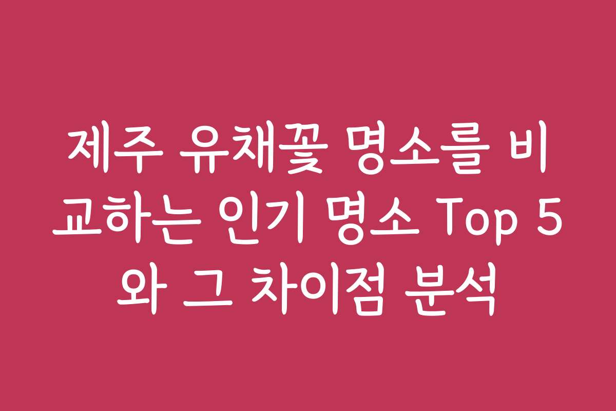 제주 유채꽃 명소를 비교하는 인기 명소 Top 5와 그 차이점 분석