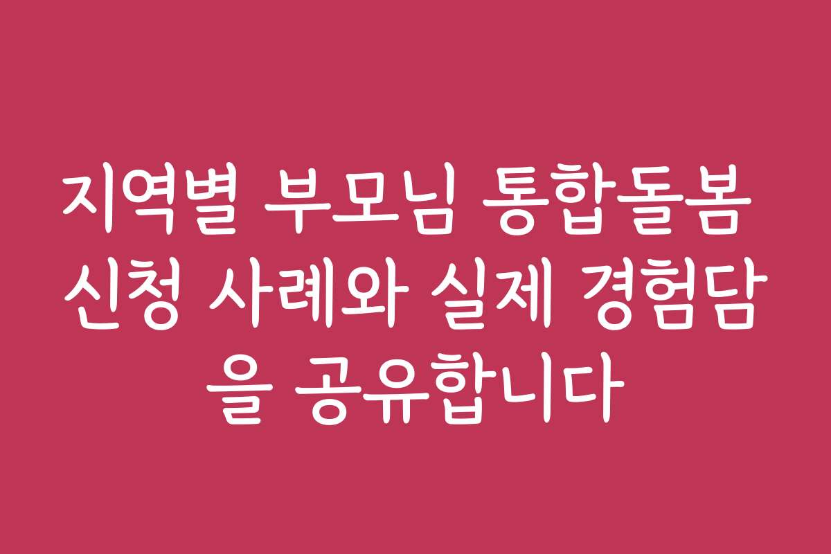 지역별 부모님 통합돌봄 신청 사례와 실제 경험담을 공유합니다