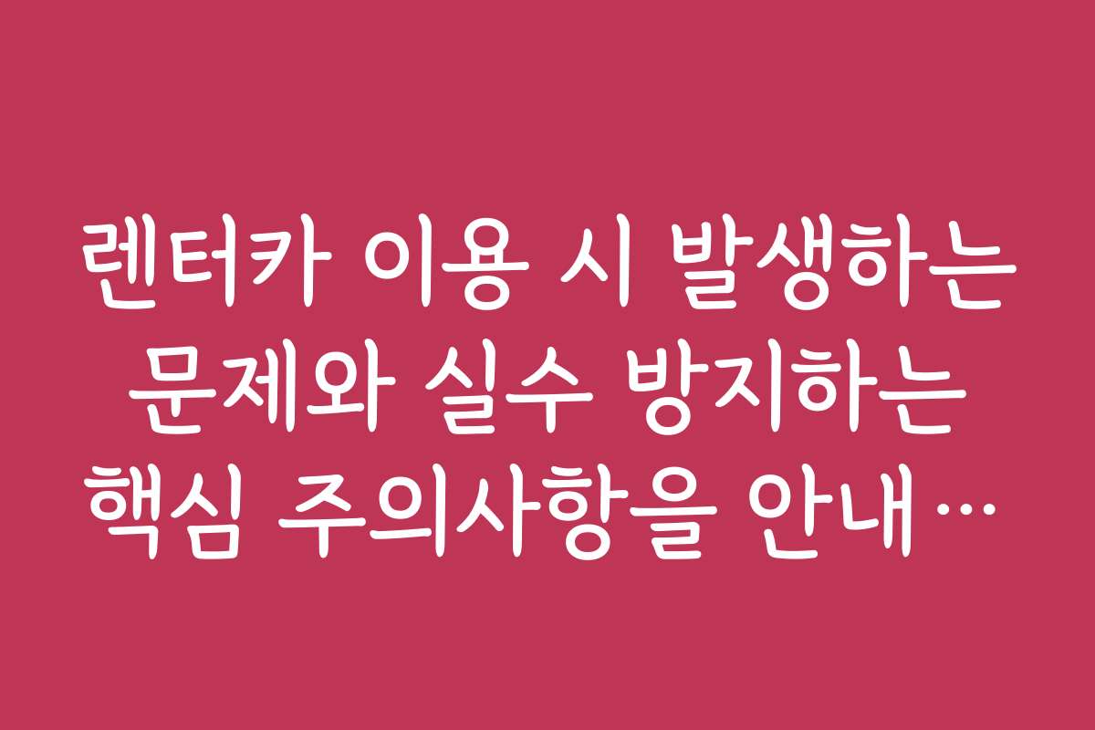 렌터카 이용 시 발생하는 문제와 실수 방지하는 핵심 주의사항을 안내합니다