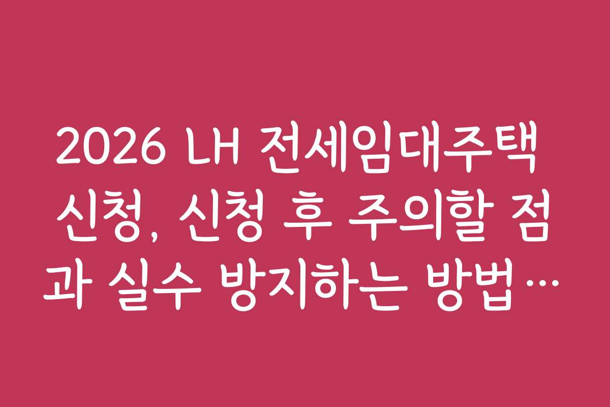2026 LH 전세임대주택 신청, 신청 후 주의할 점과 실수 방지하는 방법을 알려드립니다