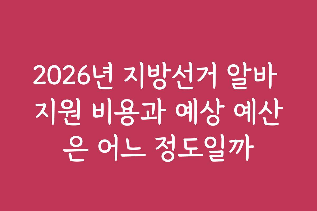 2026년 지방선거 알바 지원 비용과 예상 예산은 어느 정도일까
