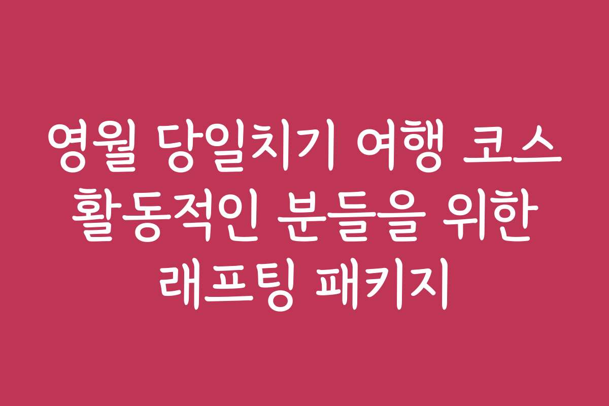 영월 당일치기 여행 코스 활동적인 분들을 위한 래프팅 패키지