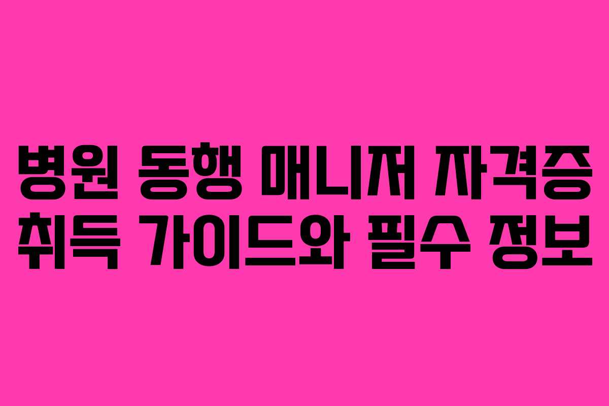 병원 동행 매니저 자격증 취득 가이드와 필수 정보