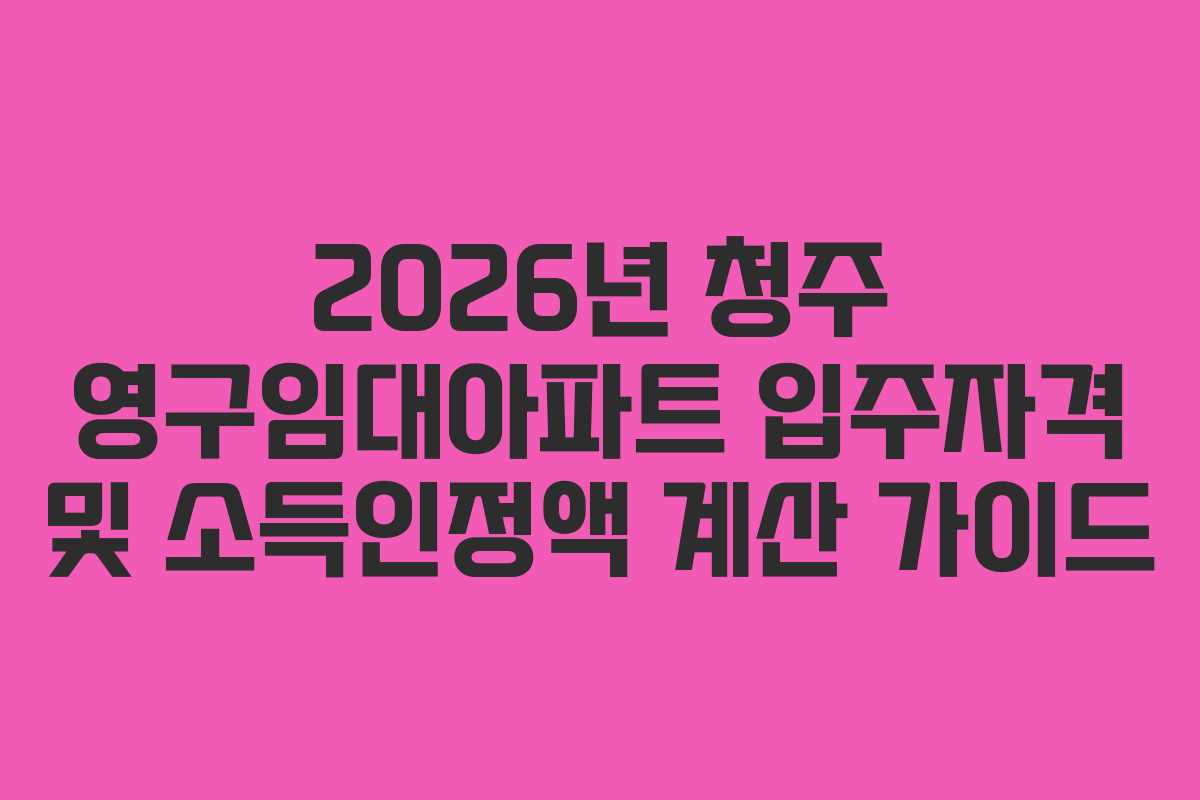 2026년 청주 영구임대아파트 입주자격 및 소득인정액 계산 가이드