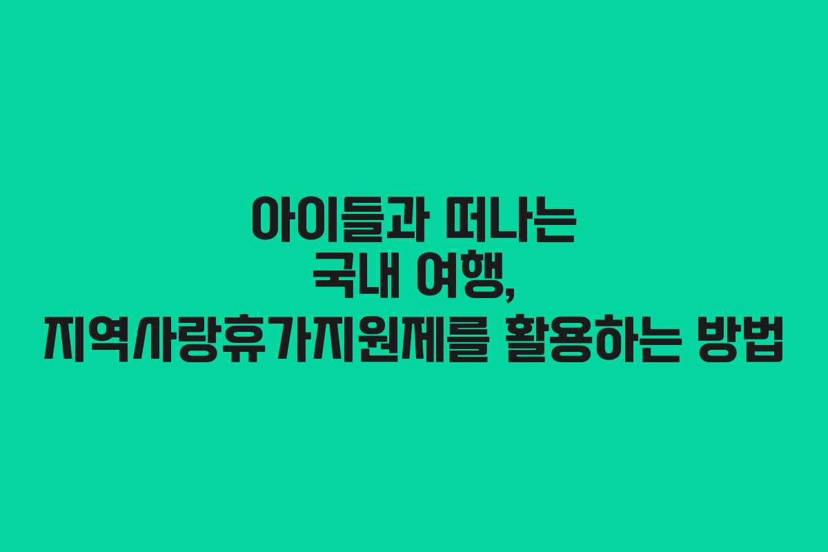 아이들과 떠나는 국내 여행, 지역사랑휴가지원제를 활용하는 방법