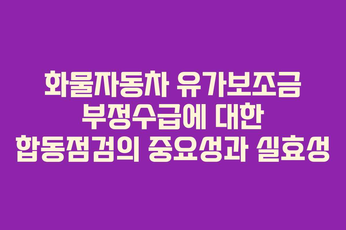 화물자동차 유가보조금 부정수급에 대한 합동점검의 중요성과 실효성