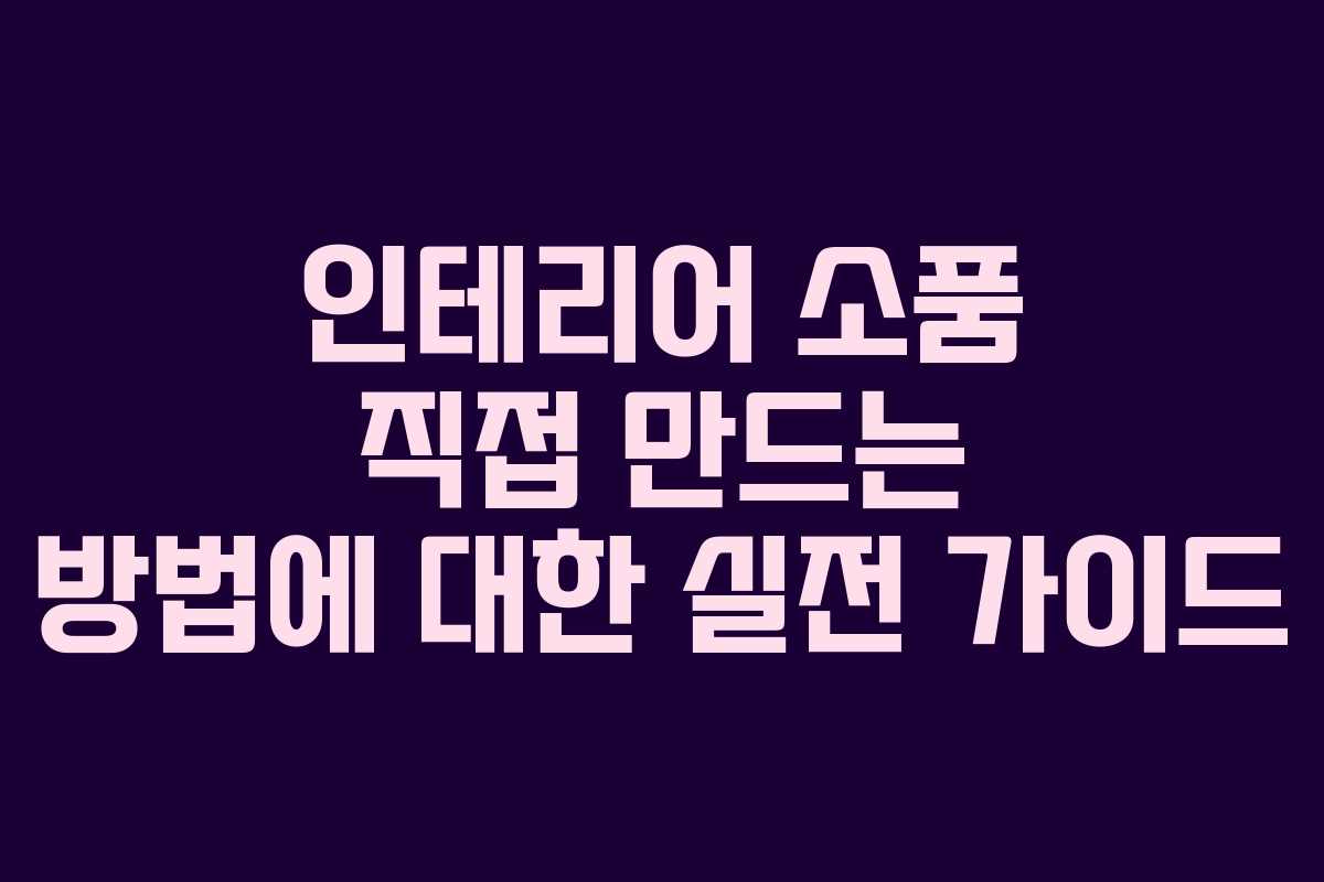 인테리어 소품 직접 만드는 방법에 대한 실전 가이드