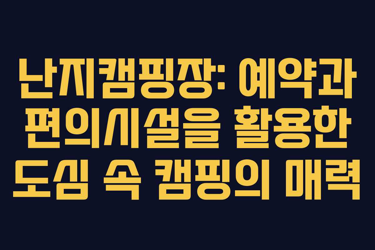 난지캠핑장: 예약과 편의시설을 활용한 도심 속 캠핑의 매력
