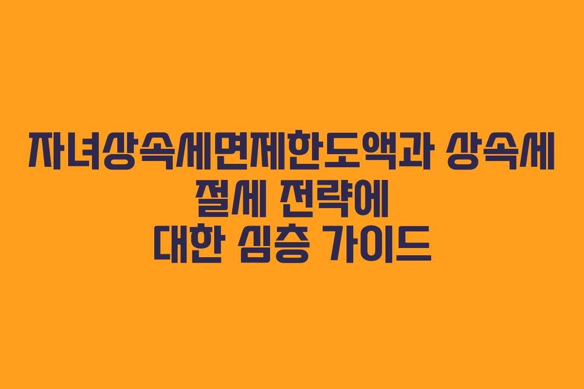 자녀상속세면제한도액과 상속세 절세 전략에 대한 심층 가이드