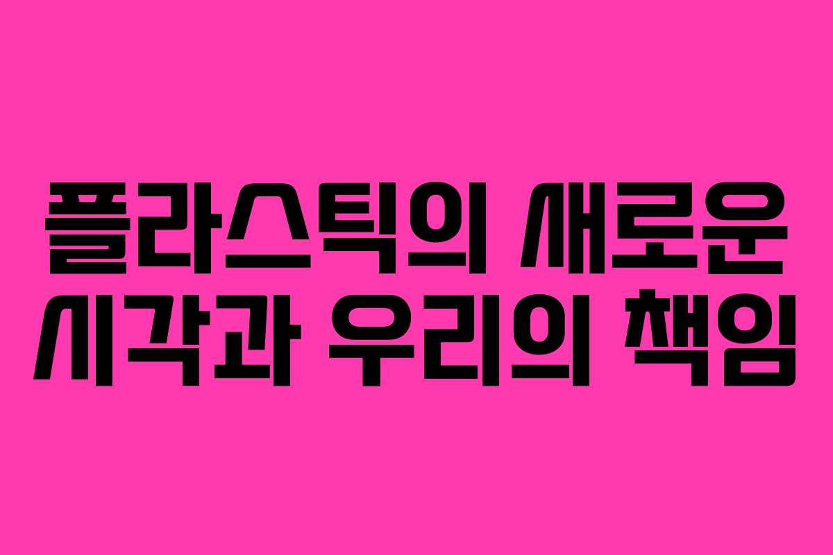 플라스틱의 새로운 시각과 우리의 책임