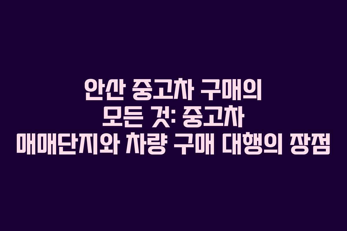 안산 중고차 구매의 모든 것: 중고차 매매단지와 차량 구매 대행의 장점
