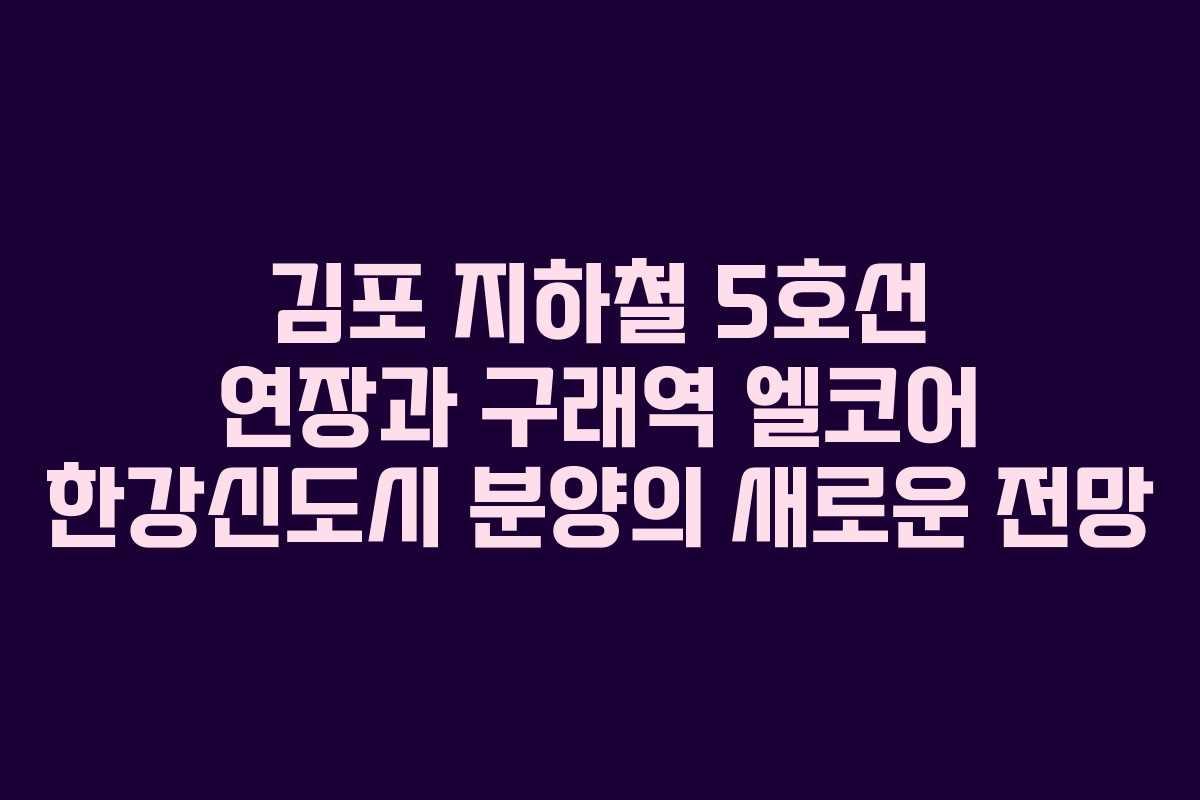 김포 지하철 5호선 연장과 구래역 엘코어 한강신도시 분양의 새로운 전망