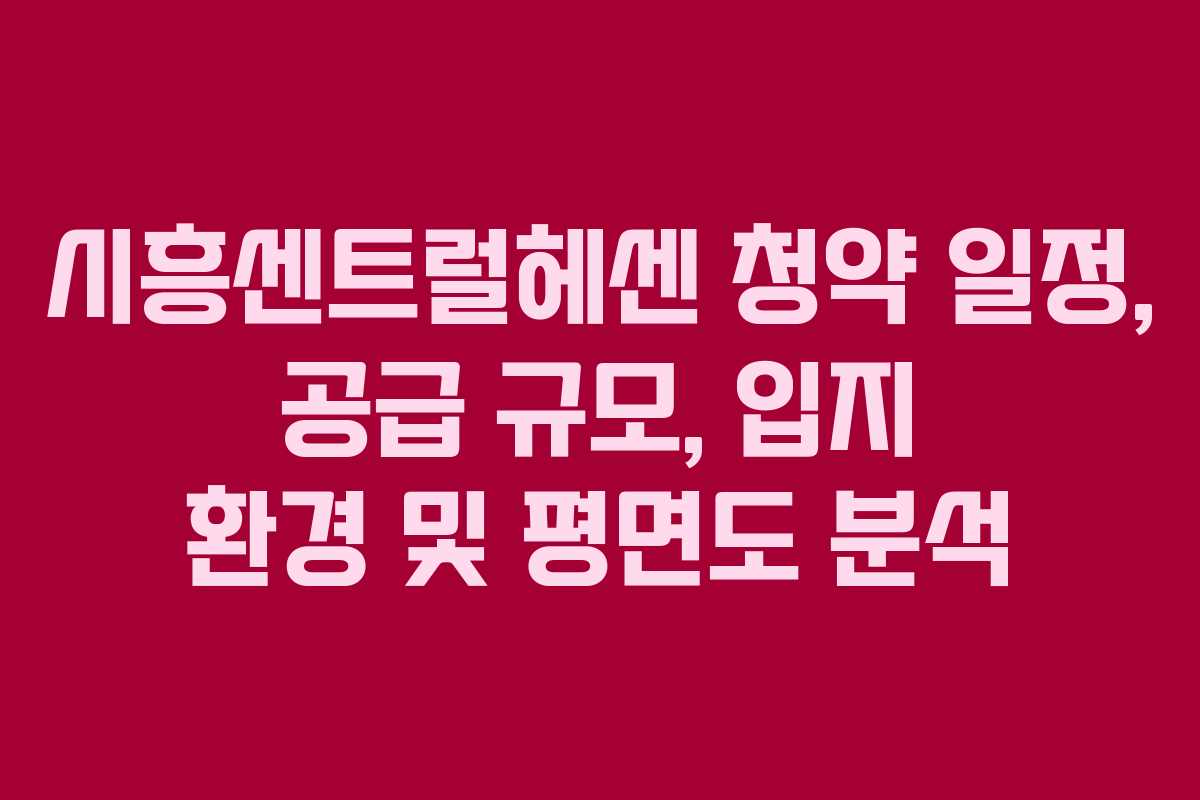 시흥센트럴헤센 청약 일정, 공급 규모, 입지 환경 및 평면도 분석