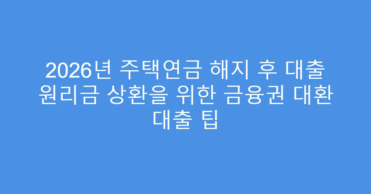 2026년 주택연금 해지 후 대출 원리금 상환을 위한 금융권 대환 대출 팁