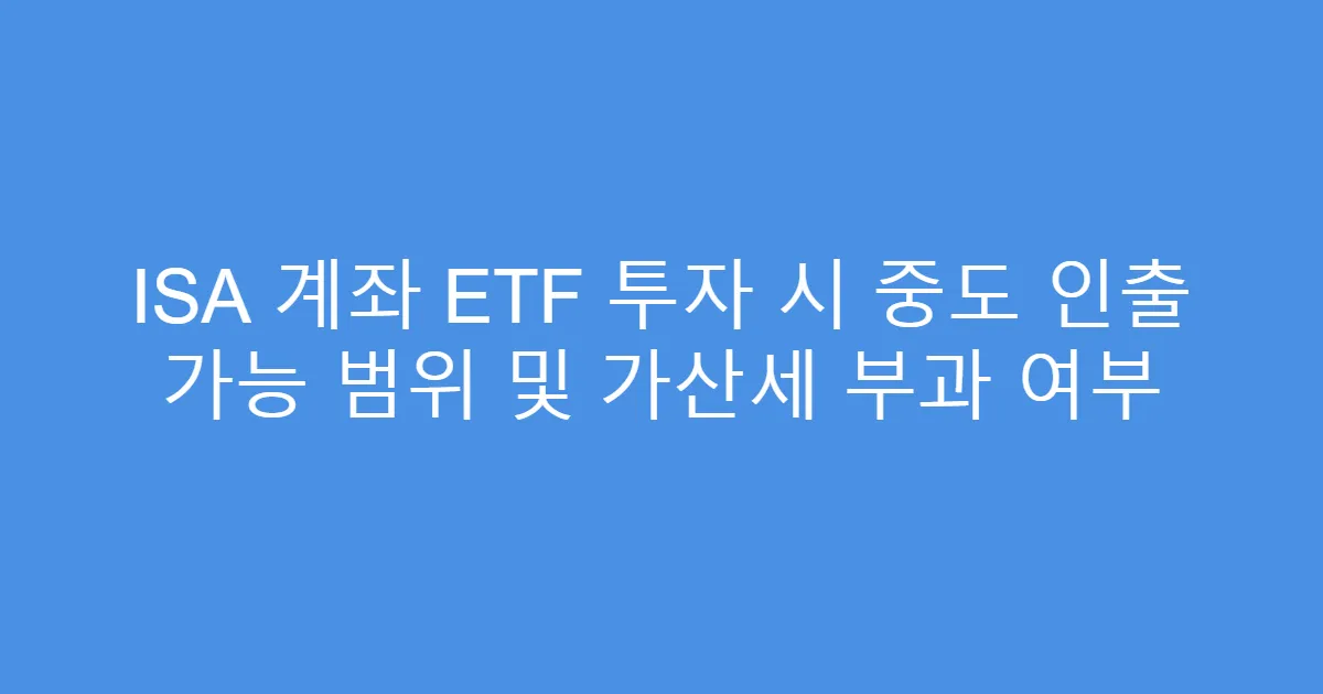 ISA 계좌 ETF 투자 시 중도 인출 가능 범위 및 가산세 부과 여부