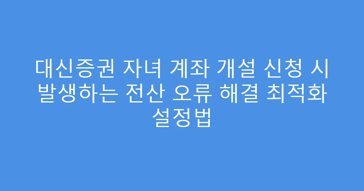 대신증권 자녀 계좌 개설 신청 시 발생하는 전산 오류 해결 최적화 설정법