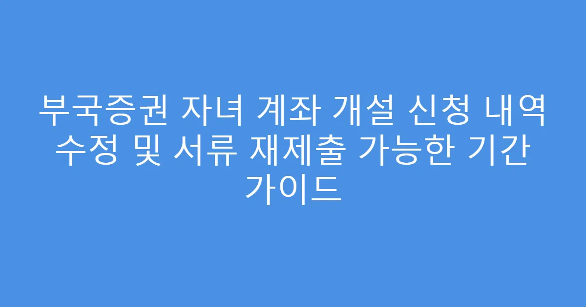 부국증권 자녀 계좌 개설 신청 내역 수정 및 서류 재제출 가능한 기간 가이드