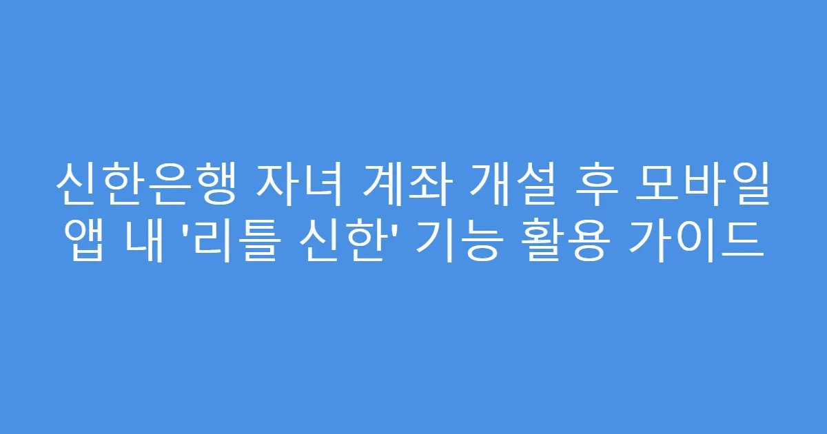 신한은행 자녀 계좌 개설 후 모바일 앱 내 '리틀 신한' 기능 활용 가이드