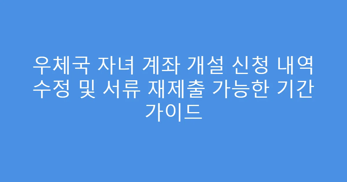 우체국 자녀 계좌 개설 신청 내역 수정 및 서류 재제출 가능한 기간 가이드
