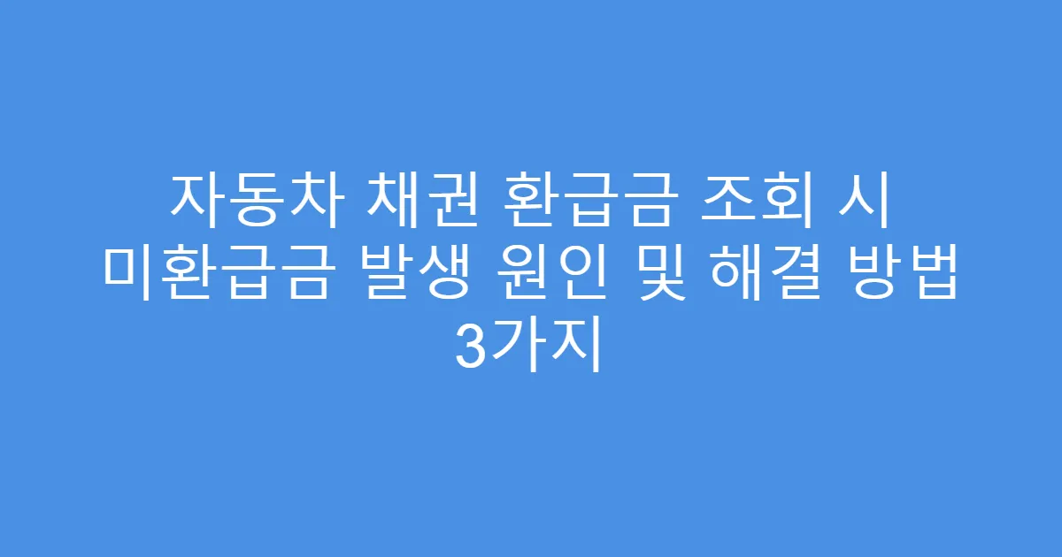 자동차 채권 환급금 조회 시 미환급금 발생 원인 및 해결 방법 3가지