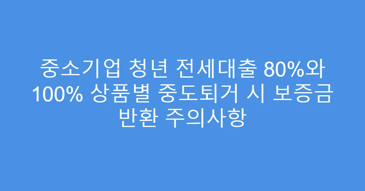 중소기업 청년 전세대출 80%와 100% 상품별 중도퇴거 시 보증금 반환 주의사항