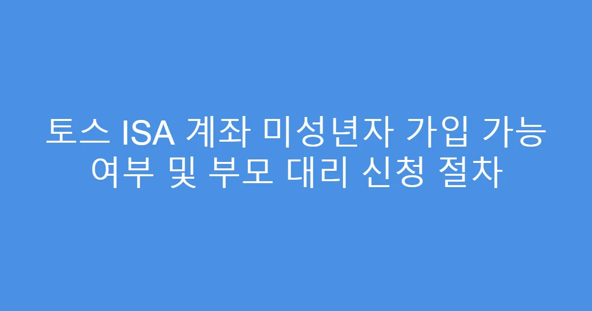 토스 ISA 계좌 미성년자 가입 가능 여부 및 부모 대리 신청 절차