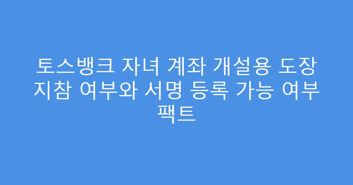 토스뱅크 자녀 계좌 개설용 도장 지참 여부와 서명 등록 가능 여부 팩트