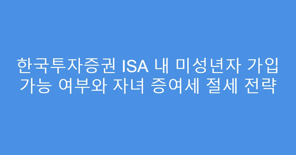 한국투자증권 ISA 내 미성년자 가입 가능 여부와 자녀 증여세 절세 전략