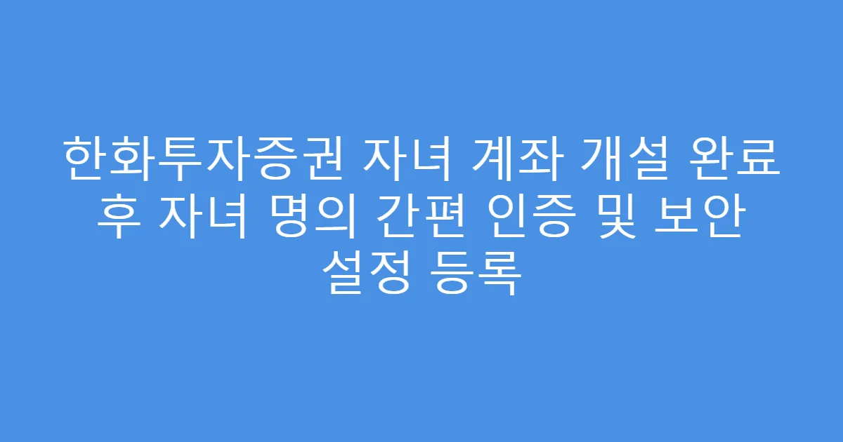 한화투자증권 자녀 계좌 개설 완료 후 자녀 명의 간편 인증 및 보안 설정 등록