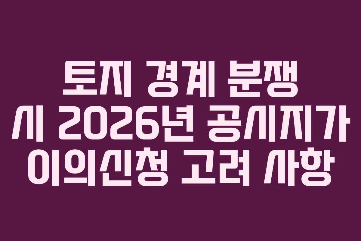 토지 경계 분쟁 시 2026년 공시지가 이의신청 고려 사항